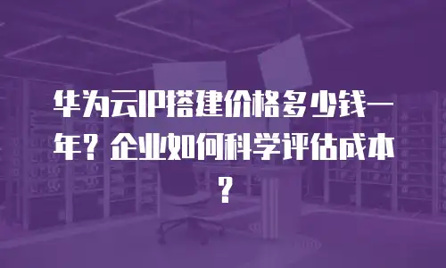华为云IP搭建价格多少钱一年？企业如何科学评估成本？
