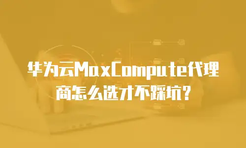 华为云MaxCompute代理商怎么选才不踩坑？