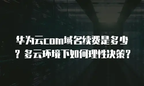 华为云com域名续费是多少？多云环境下如何理性决策？