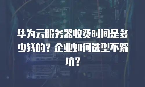 华为云服务器收费时间是多少钱的？企业如何选型不踩坑？