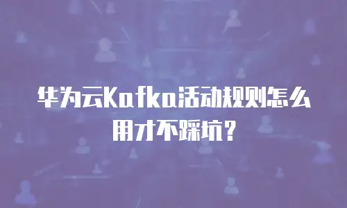 华为云Kafka活动规则怎么用才不踩坑？