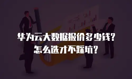 华为云大数据报价多少钱？怎么选才不踩坑？