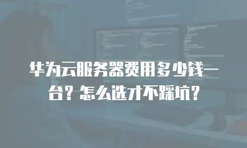 华为云服务器费用多少钱一台？怎么选才不踩坑？