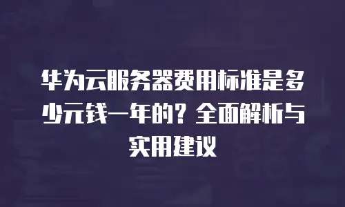 华为云服务器费用标准是多少元钱一年的？全面解析与实用建议