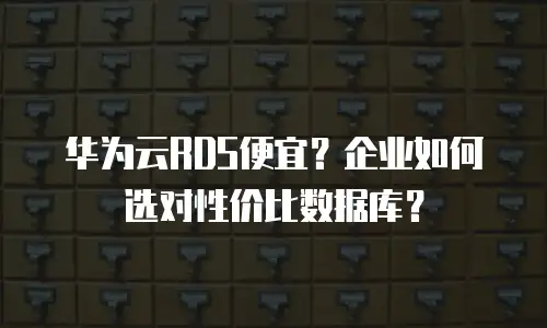 华为云RDS便宜？企业如何选对性价比数据库？