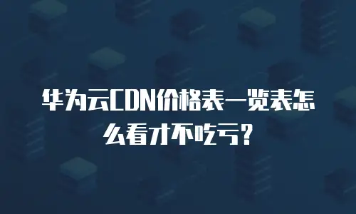 华为云CDN价格表一览表怎么看才不吃亏？