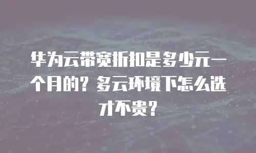 华为云带宽折扣是多少元一个月的？多云环境下怎么选才不贵？