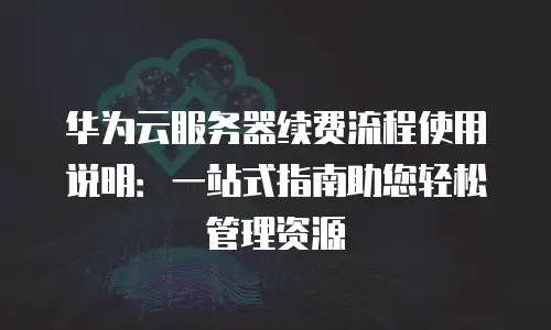 华为云服务器续费流程使用说明：一站式指南助您轻松管理资源