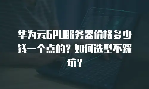 华为云GPU服务器价格多少钱一个点的？如何选型不踩坑？