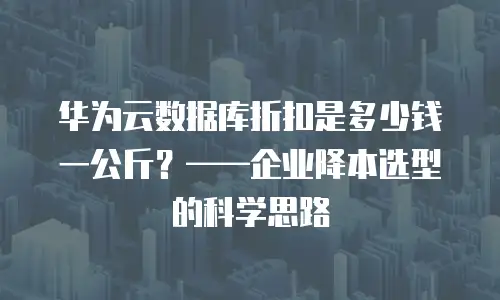 华为云数据库折扣是多少钱一公斤？&mdash;&mdash;企业降本选型的科学思路