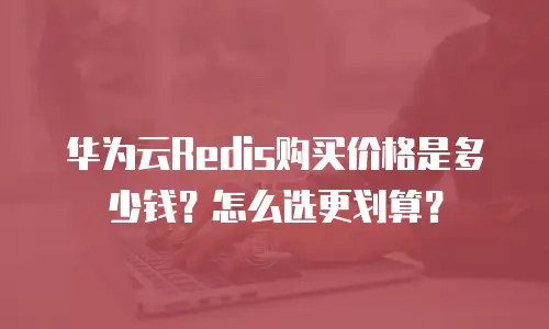 华为云Redis购买价格是多少钱？怎么选更划算？
