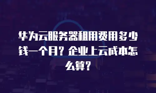 华为云服务器租用费用多少钱一个月？企业上云成本怎么算？