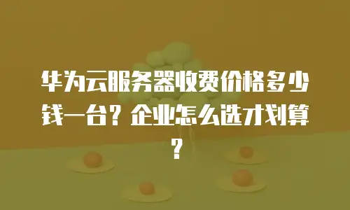 华为云服务器收费价格多少钱一台？企业怎么选才划算？