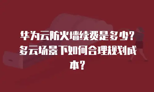 华为云防火墙续费是多少？多云场景下如何合理规划成本？