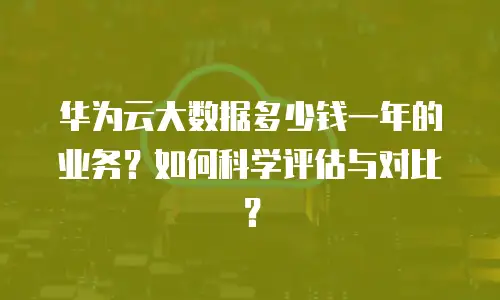 华为云大数据多少钱一年的业务？如何科学评估与对比？