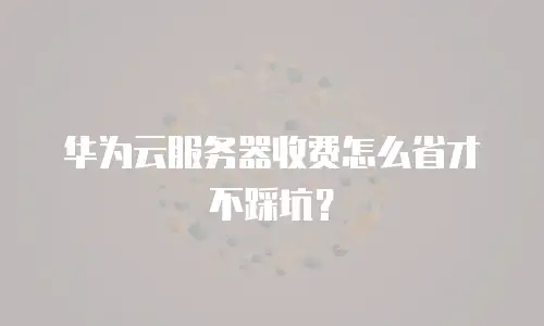 华为云服务器收费怎么省才不踩坑？