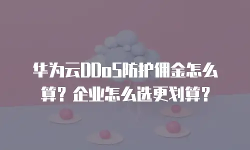 华为云DDoS防护佣金怎么算？企业怎么选更划算？