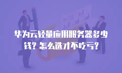 华为云轻量应用服务器多少钱？怎么选才不吃亏？