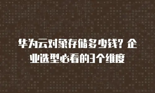 华为云对象存储多少钱？企业选型必看的3个维度