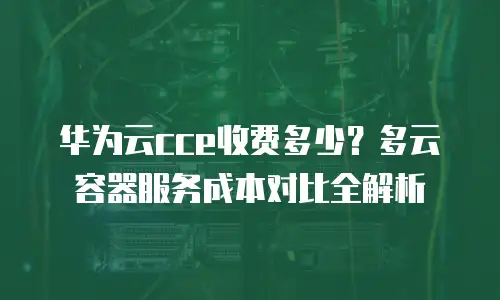 华为云cce收费多少？多云容器服务成本对比全解析