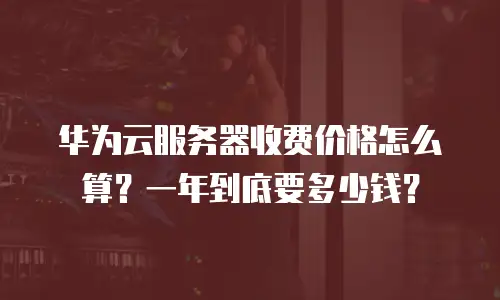 华为云服务器收费价格怎么算？一年到底要多少钱？