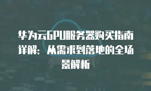 华为云GPU服务器购买指南详解：从需求到落地的全场景解析