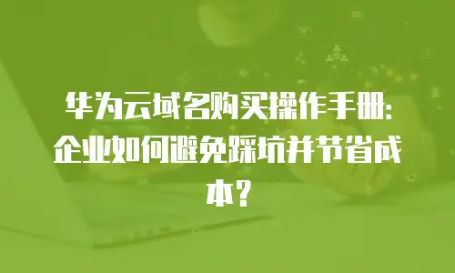 华为云域名购买操作手册：企业如何避免踩坑并节省成本？