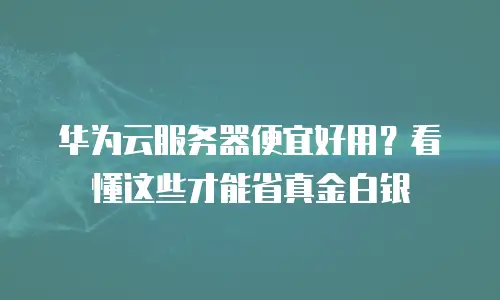 华为云服务器便宜好用？看懂这些才能省真金白银