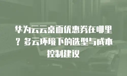 华为云云桌面优惠券在哪里？多云环境下的选型与成本控制建议