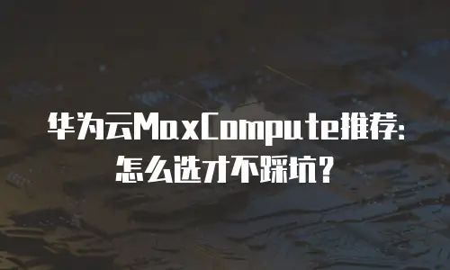 华为云MaxCompute推荐：怎么选才不踩坑？