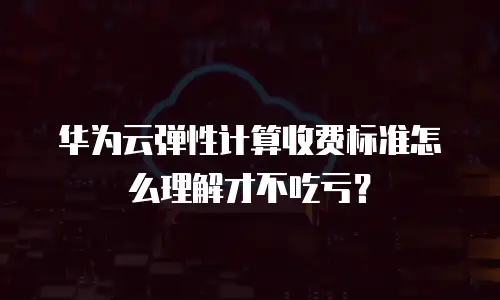 华为云弹性计算收费标准怎么理解才不吃亏？