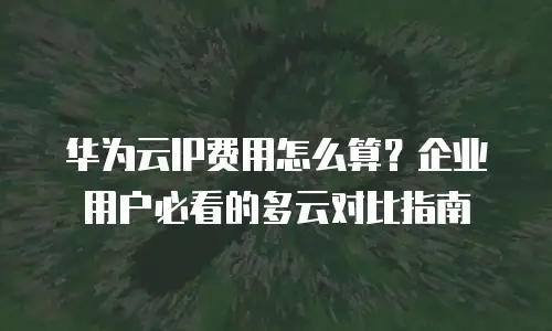 华为云IP费用怎么算？企业用户必看的多云对比指南