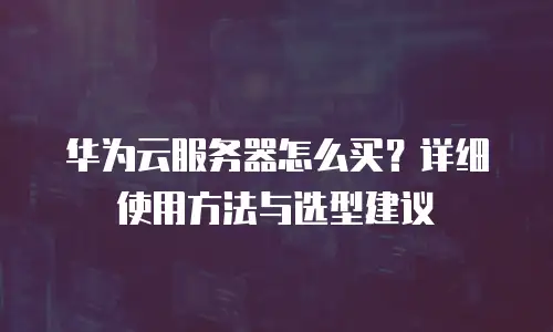 华为云服务器怎么买？详细使用方法与选型建议