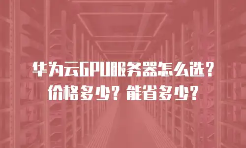 华为云GPU服务器怎么选？价格多少？能省多少？