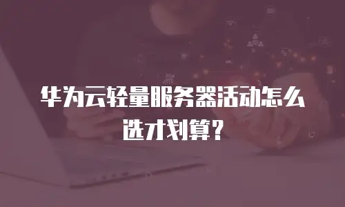 华为云轻量服务器活动怎么选才划算？
