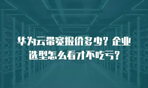 华为云带宽报价多少？企业选型怎么看才不吃亏？
