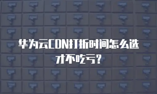 华为云CDN打折时间怎么选才不吃亏？