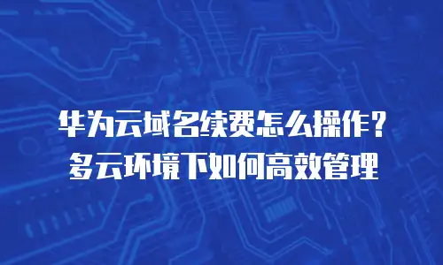 华为云域名续费怎么操作？多云环境下如何高效管理