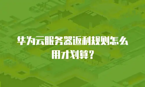 华为云服务器返利规则怎么用才划算？