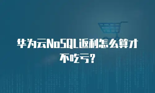 华为云NoSQL返利怎么算才不吃亏？