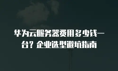 华为云服务器费用多少钱一台？企业选型避坑指南