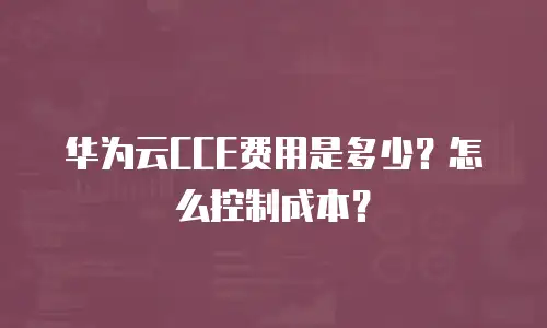 华为云CCE费用是多少？怎么控制成本？