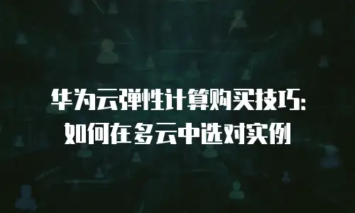 华为云弹性计算购买技巧：如何在多云中选对实例