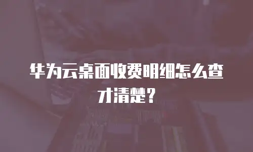 华为云桌面收费明细怎么查才清楚？