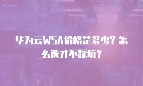 华为云WSA价格是多少？怎么选才不踩坑？