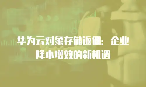 华为云对象存储返佣：企业降本增效的新机遇