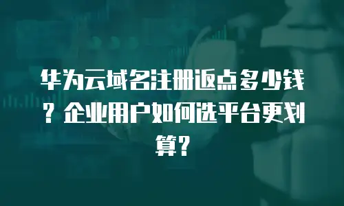 华为云域名注册返点多少钱？企业用户如何选平台更划算？