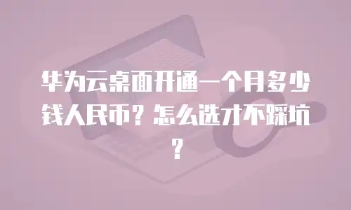 华为云桌面开通一个月多少钱人民币？怎么选才不踩坑？