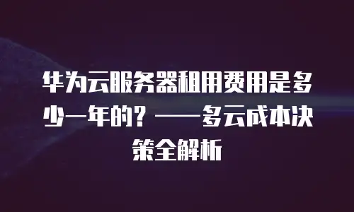 华为云服务器租用费用是多少一年的？&mdash;&mdash;多云成本决策全解析