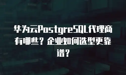 华为云PostgreSQL代理商有哪些？企业如何选型更靠谱？